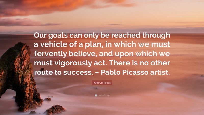 Kathryn Petras Quote: “Our goals can only be reached through a vehicle of a plan, in which we must fervently believe, and upon which we must vigorously act. There is no other route to success. – Pablo Picasso artist.”