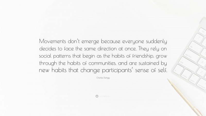 Charles Duhigg Quote: “Movements don’t emerge because everyone suddenly decides to face the same direction at once. They rely on social patterns that begin as the habits of friendship, grow through the habits of communities, and are sustained by new habits that change participants’ sense of self.”