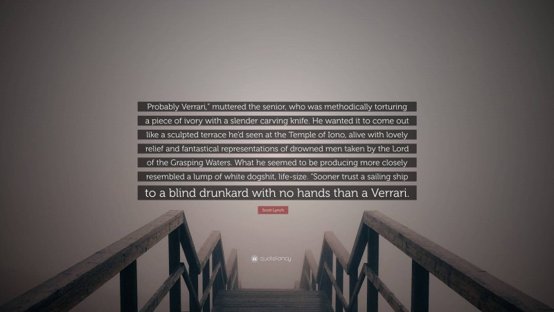 Scott Lynch Quote: “Probably Verrari,” muttered the senior, who was methodically torturing a piece of ivory with a slender carving knife. He wanted it to come out like a sculpted terrace he’d seen at the Temple of Iono, alive with lovely relief and fantastical representations of drowned men taken by the Lord of the Grasping Waters. What he seemed to be producing more closely resembled a lump of white dogshit, life-size. “Sooner trust a sailing ship to a blind drunkard with no hands than a Verrari.”