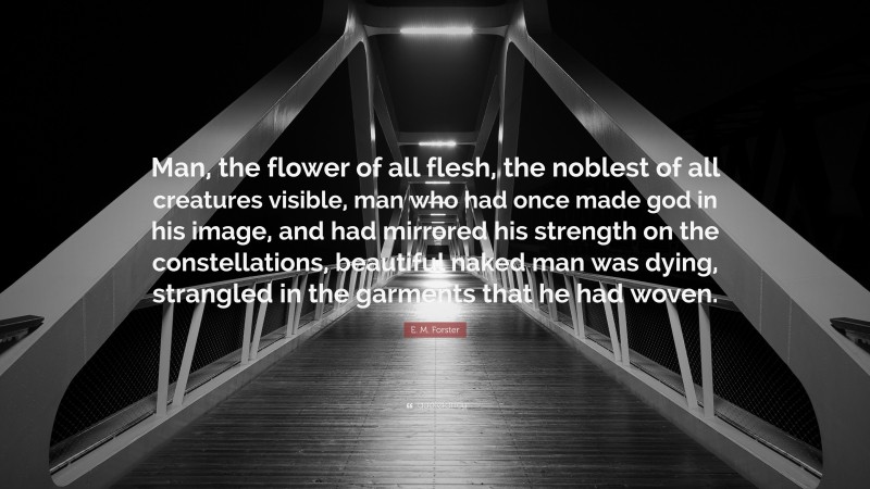E. M. Forster Quote: “Man, the flower of all flesh, the noblest of all creatures visible, man who had once made god in his image, and had mirrored his strength on the constellations, beautiful naked man was dying, strangled in the garments that he had woven.”