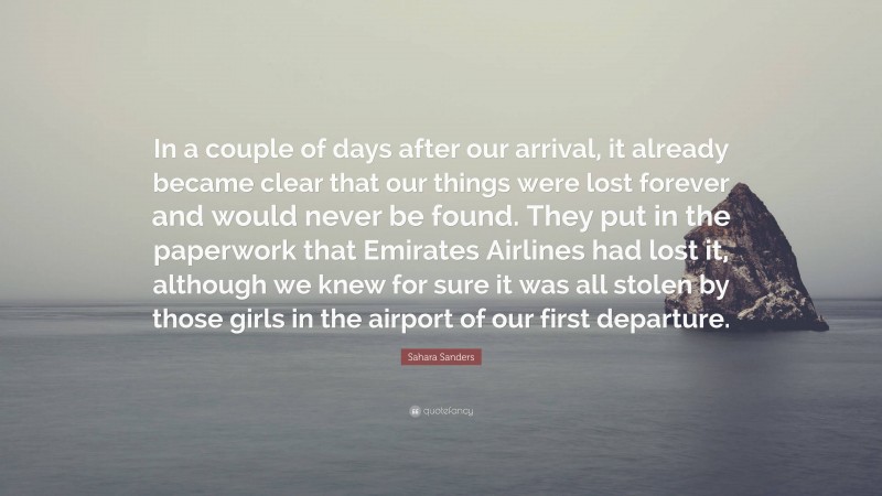 Sahara Sanders Quote: “In a couple of days after our arrival, it already became clear that our things were lost forever and would never be found. They put in the paperwork that Emirates Airlines had lost it, although we knew for sure it was all stolen by those girls in the airport of our first departure.”