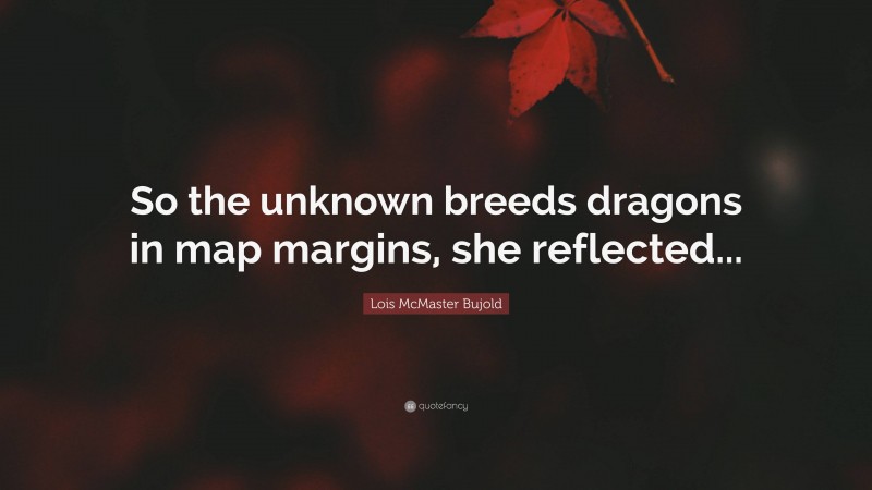 Lois McMaster Bujold Quote: “So the unknown breeds dragons in map margins, she reflected...”