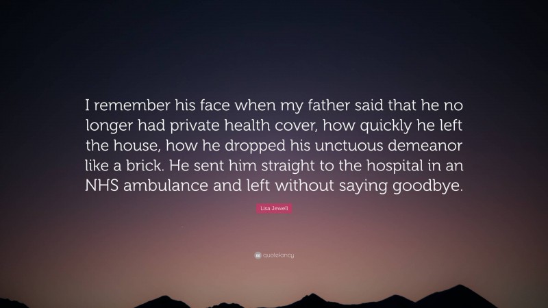 Lisa Jewell Quote: “I remember his face when my father said that he no longer had private health cover, how quickly he left the house, how he dropped his unctuous demeanor like a brick. He sent him straight to the hospital in an NHS ambulance and left without saying goodbye.”