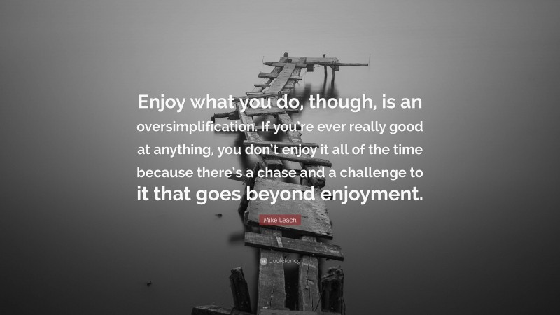 Mike Leach Quote: “Enjoy what you do, though, is an oversimplification. If you’re ever really good at anything, you don’t enjoy it all of the time because there’s a chase and a challenge to it that goes beyond enjoyment.”