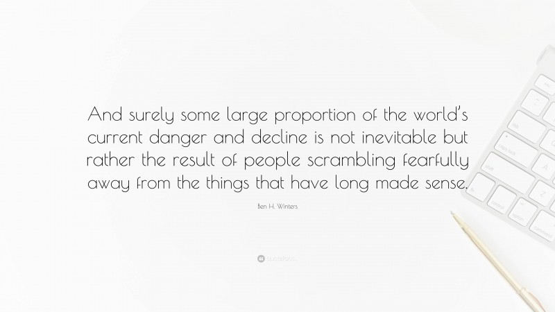 Ben H. Winters Quote: “And surely some large proportion of the world’s current danger and decline is not inevitable but rather the result of people scrambling fearfully away from the things that have long made sense.”