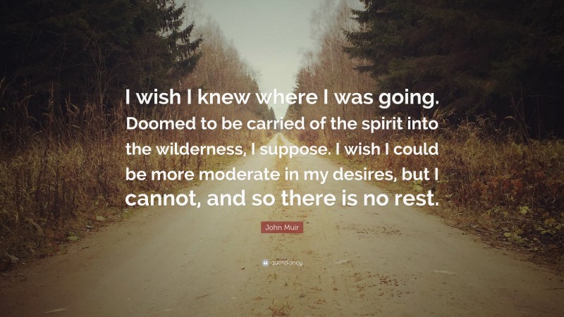 John Muir Quote: “I wish I knew where I was going. Doomed to be carried of the spirit into the wilderness, I suppose. I wish I could be more moderate in my desires, but I cannot, and so there is no rest.”