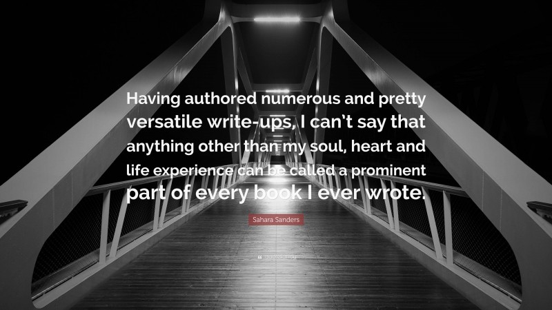 Sahara Sanders Quote: “Having authored numerous and pretty versatile write-ups, I can’t say that anything other than my soul, heart and life experience can be called a prominent part of every book I ever wrote.”