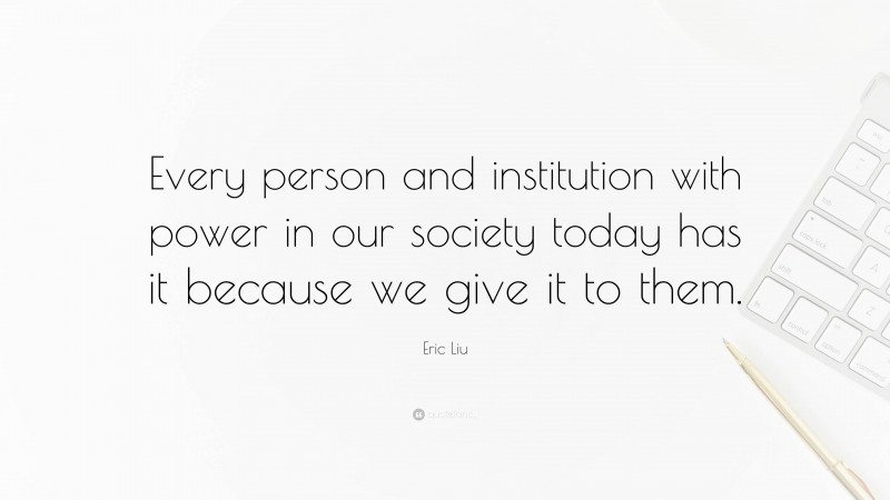 Eric Liu Quote: “Every person and institution with power in our society today has it because we give it to them.”