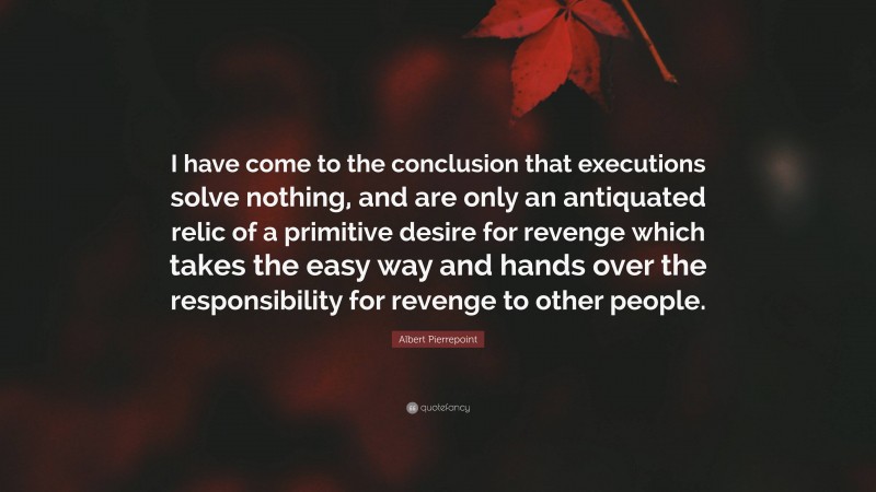 Albert Pierrepoint Quote: “I have come to the conclusion that executions solve nothing, and are only an antiquated relic of a primitive desire for revenge which takes the easy way and hands over the responsibility for revenge to other people.”