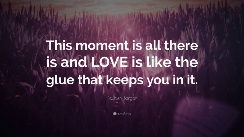 Reuben Berger Quote: “This moment is all there is and LOVE is like the glue that keeps you in it.”