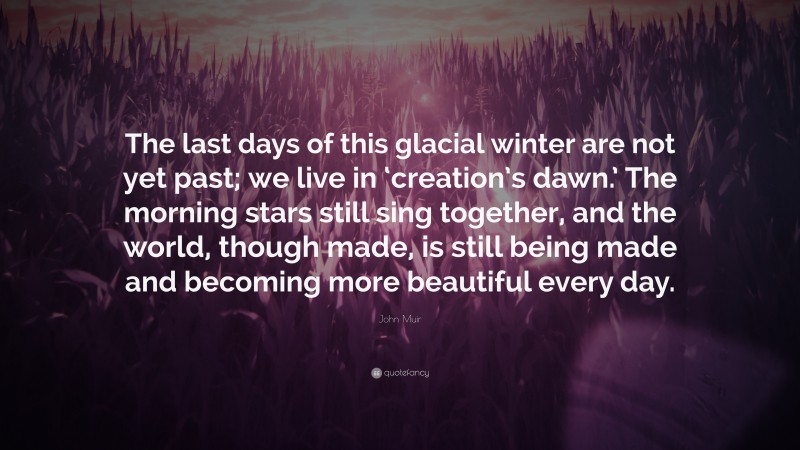 John Muir Quote: “The last days of this glacial winter are not yet past; we live in ‘creation’s dawn.’ The morning stars still sing together, and the world, though made, is still being made and becoming more beautiful every day.”