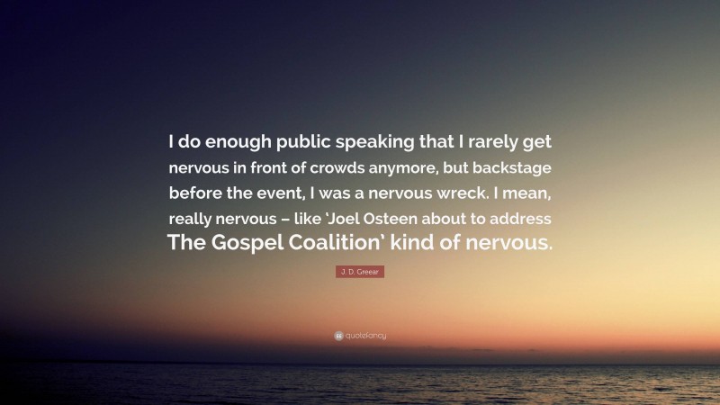 J. D. Greear Quote: “I do enough public speaking that I rarely get nervous in front of crowds anymore, but backstage before the event, I was a nervous wreck. I mean, really nervous – like ‘Joel Osteen about to address The Gospel Coalition’ kind of nervous.”
