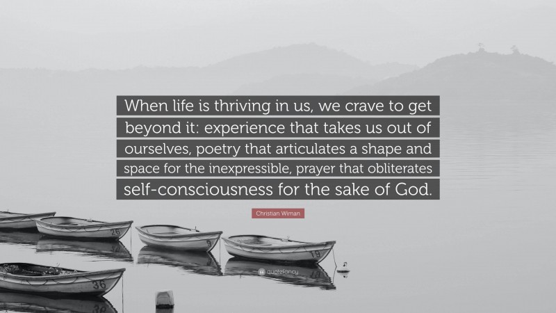 Christian Wiman Quote: “When life is thriving in us, we crave to get beyond it: experience that takes us out of ourselves, poetry that articulates a shape and space for the inexpressible, prayer that obliterates self-consciousness for the sake of God.”