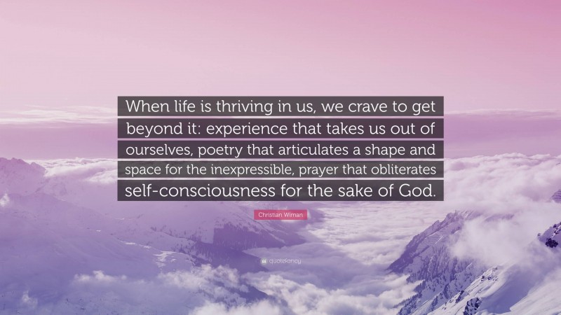 Christian Wiman Quote: “When life is thriving in us, we crave to get beyond it: experience that takes us out of ourselves, poetry that articulates a shape and space for the inexpressible, prayer that obliterates self-consciousness for the sake of God.”