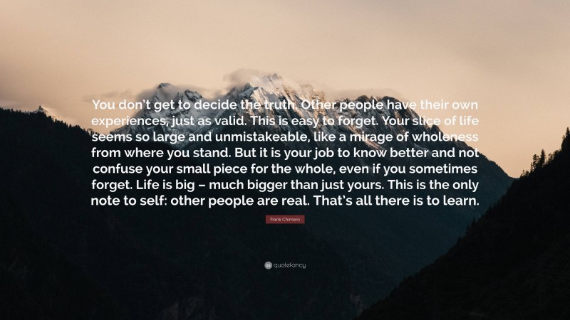 Frank Chimero Quote: “You don’t get to decide the truth. Other people have their own experiences, just as valid. This is easy to forget. Your slice of life seems so large and unmistakeable, like a mirage of wholeness from where you stand. But it is your job to know better and not confuse your small piece for the whole, even if you sometimes forget. Life is big – much bigger than just yours. This is the only note to self: other people are real. That’s all there is to learn.”