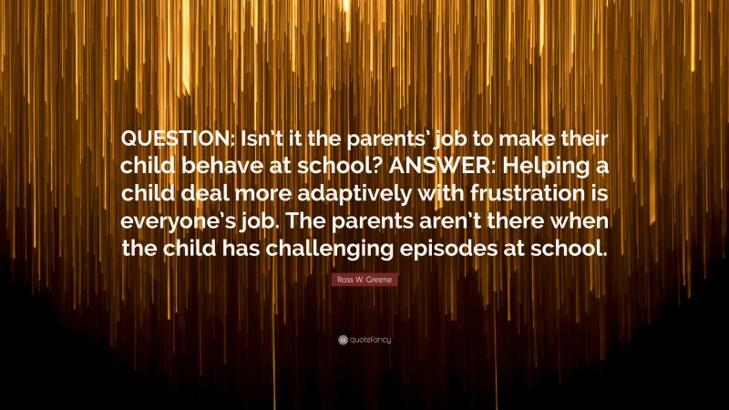 Ross W. Greene Quote: “QUESTION: Isn’t it the parents’ job to make their child behave at school? ANSWER: Helping a child deal more adaptively with frustration is everyone’s job. The parents aren’t there when the child has challenging episodes at school.”