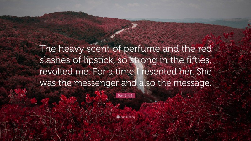 Patti Smith Quote: “The heavy scent of perfume and the red slashes of lipstick, so strong in the fifties, revolted me. For a time I resented her. She was the messenger and also the message.”