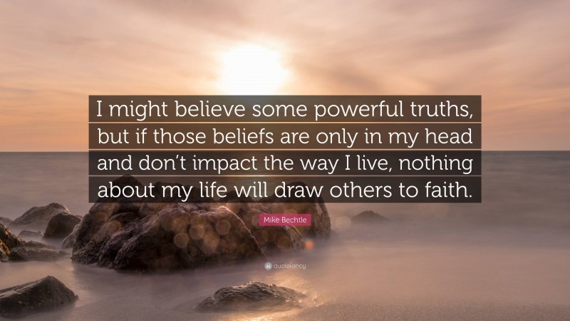 Mike Bechtle Quote: “I might believe some powerful truths, but if those beliefs are only in my head and don’t impact the way I live, nothing about my life will draw others to faith.”