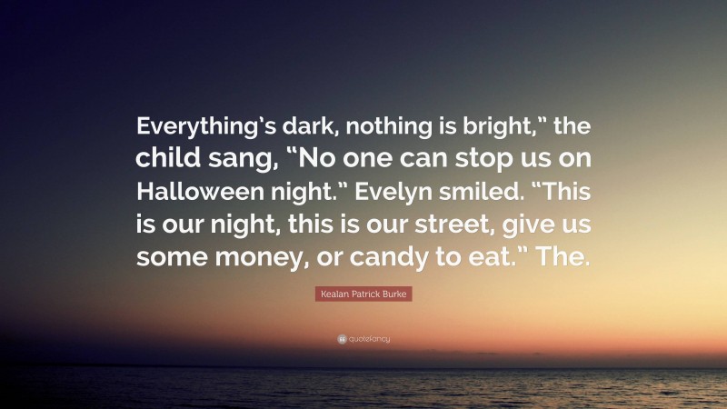 Kealan Patrick Burke Quote: “Everything’s dark, nothing is bright,” the child sang, “No one can stop us on Halloween night.” Evelyn smiled. “This is our night, this is our street, give us some money, or candy to eat.” The.”