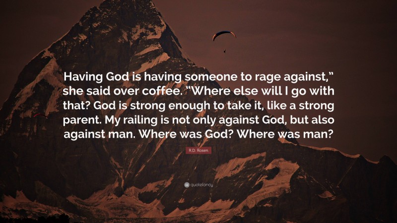 R.D. Rosen Quote: “Having God is having someone to rage against,” she said over coffee. “Where else will I go with that? God is strong enough to take it, like a strong parent. My railing is not only against God, but also against man. Where was God? Where was man?”