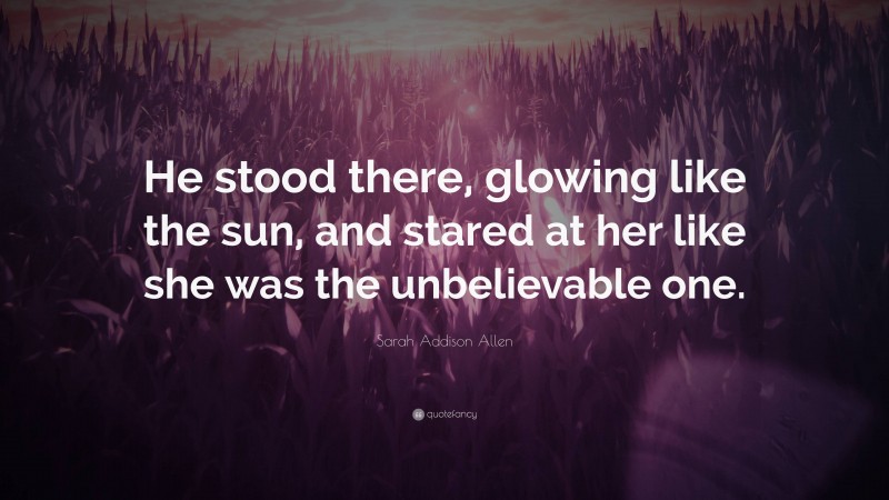 Sarah Addison Allen Quote: “He stood there, glowing like the sun, and stared at her like she was the unbelievable one.”