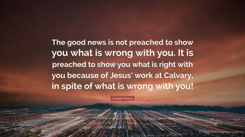 Joseph Prince Quote: “The good news is not preached to show you what is wrong with you. It is preached to show you what is right with you because of Jesus’ work at Calvary, in spite of what is wrong with you!”