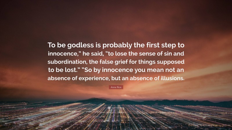 Anne Rice Quote: “To be godless is probably the first step to innocence,” he said, “to lose the sense of sin and subordination, the false grief for things supposed to be lost.” “So by innocence you mean not an absence of experience, but an absence of illusions.”