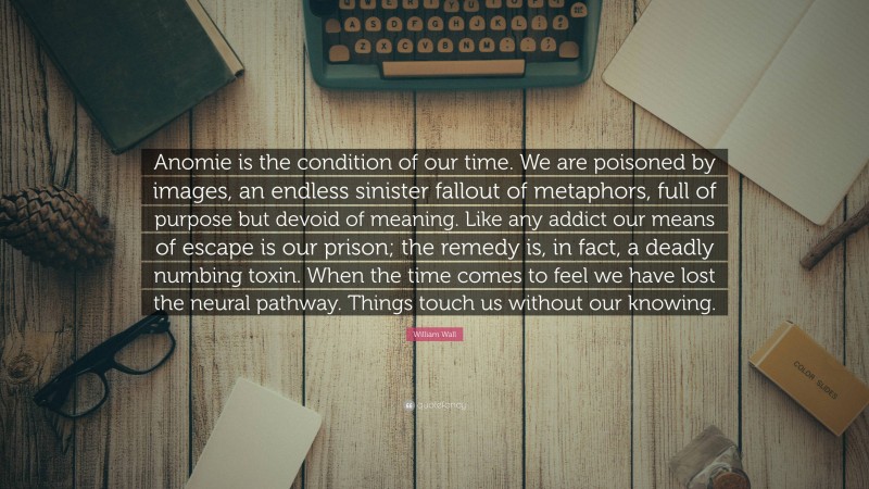 William Wall Quote: “Anomie is the condition of our time. We are poisoned by images, an endless sinister fallout of metaphors, full of purpose but devoid of meaning. Like any addict our means of escape is our prison; the remedy is, in fact, a deadly numbing toxin. When the time comes to feel we have lost the neural pathway. Things touch us without our knowing.”