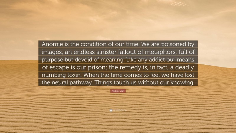 William Wall Quote: “Anomie is the condition of our time. We are poisoned by images, an endless sinister fallout of metaphors, full of purpose but devoid of meaning. Like any addict our means of escape is our prison; the remedy is, in fact, a deadly numbing toxin. When the time comes to feel we have lost the neural pathway. Things touch us without our knowing.”
