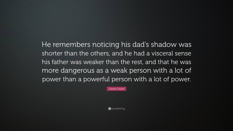 Jardine Libaire Quote: “He remembers noticing his dad’s shadow was shorter than the others, and he had a visceral sense his father was weaker than the rest, and that he was more dangerous as a weak person with a lot of power than a powerful person with a lot of power.”