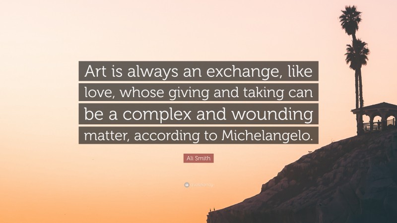 Ali Smith Quote: “Art is always an exchange, like love, whose giving and taking can be a complex and wounding matter, according to Michelangelo.”
