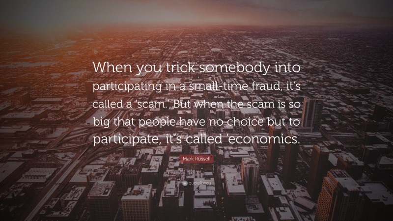 Mark Russell Quote: “When you trick somebody into participating in a small-time fraud, it’s called a ‘scam.’ But when the scam is so big that people have no choice but to participate, it’s called ’economics.”