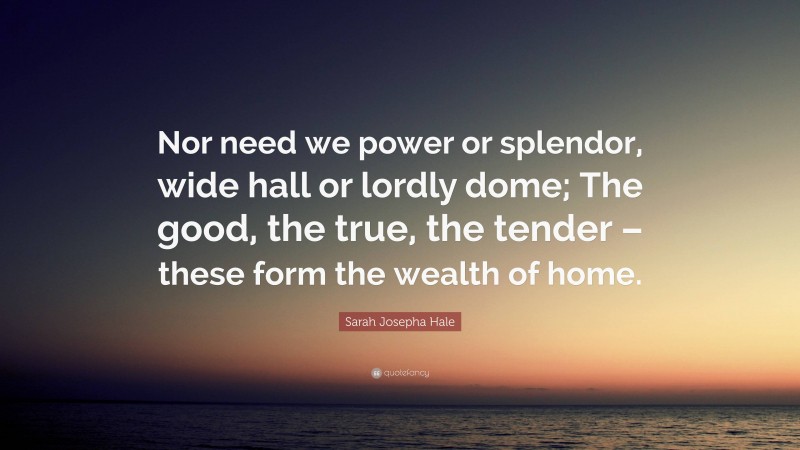 Sarah Josepha Hale Quote: “Nor need we power or splendor, wide hall or lordly dome; The good, the true, the tender – these form the wealth of home.”