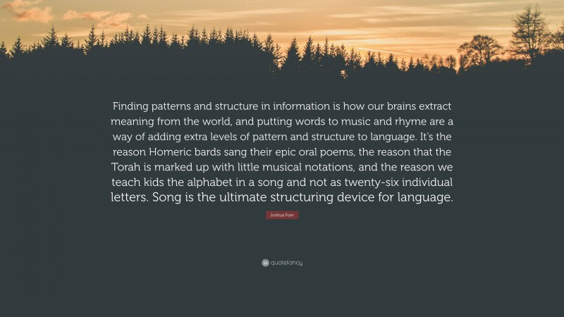 Joshua Foer Quote: “Finding patterns and structure in information is how our brains extract meaning from the world, and putting words to music and rhyme are a way of adding extra levels of pattern and structure to language. It’s the reason Homeric bards sang their epic oral poems, the reason that the Torah is marked up with little musical notations, and the reason we teach kids the alphabet in a song and not as twenty-six individual letters. Song is the ultimate structuring device for language.”