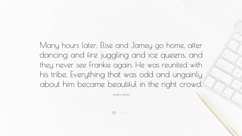 Jardine Libaire Quote: “Many hours later, Elise and Jamey go home, after dancing and fire juggling and ice queens, and they never see Frankie again. He was reunited with his tribe. Everything that was odd and ungainly about him became beautiful in the right crowd.”