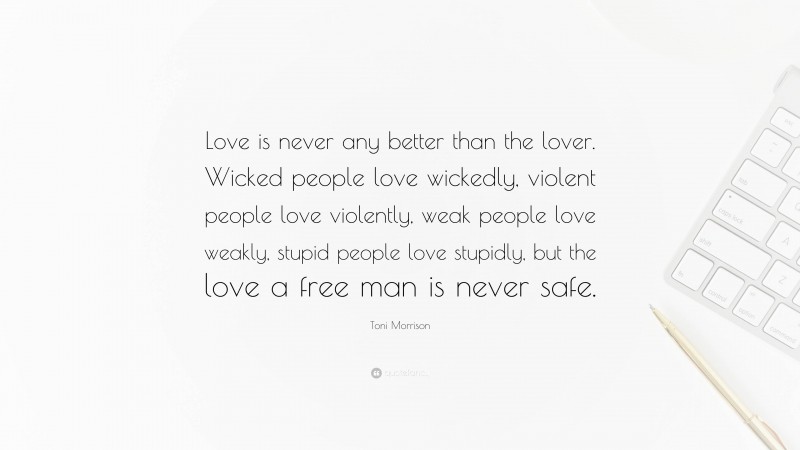 Toni Morrison Quote: “Love is never any better than the lover. Wicked people love wickedly, violent people love violently, weak people love weakly, stupid people love stupidly, but the love a free man is never safe.”