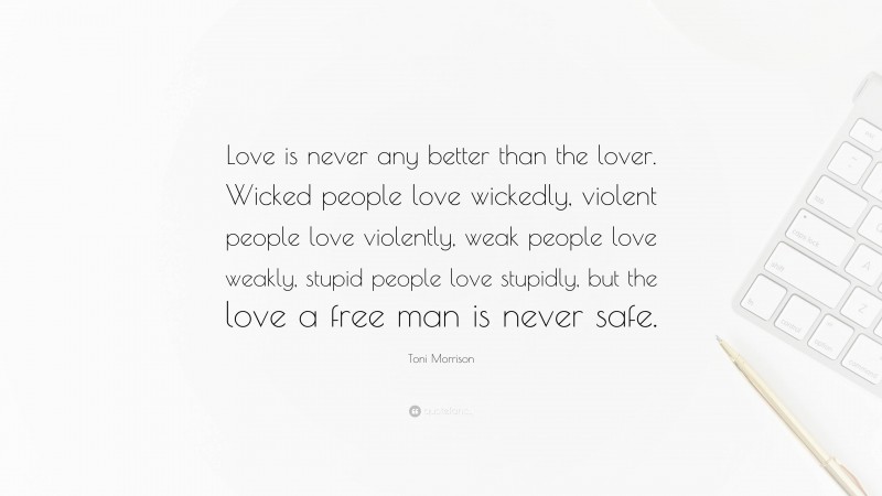 Toni Morrison Quote: “Love is never any better than the lover. Wicked people love wickedly, violent people love violently, weak people love weakly, stupid people love stupidly, but the love a free man is never safe.”