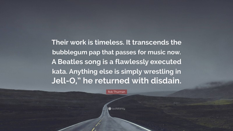 Rob Thurman Quote: “Their work is timeless. It transcends the bubblegum pap that passes for music now. A Beatles song is a flawlessly executed kata. Anything else is simply wrestling in Jell-O,” he returned with disdain.”