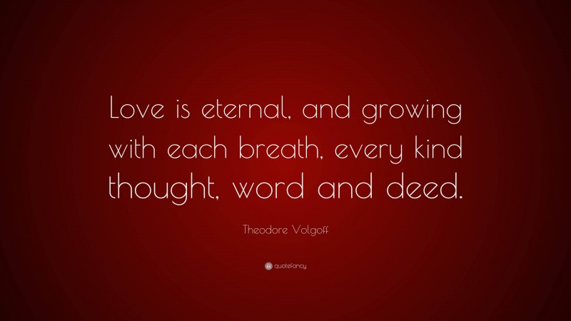 Theodore Volgoff Quote: “Love is eternal, and growing with each breath, every kind thought, word and deed.”