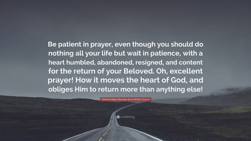 Jeanne Marie Bouvier de la Motte Guyon Quote: “Be patient in prayer, even though you should do nothing all your life but wait in patience, with a heart humbled, abandoned, resigned, and content for the return of your Beloved. Oh, excellent prayer! How it moves the heart of God, and obliges Him to return more than anything else!”