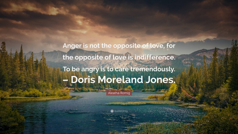 Aleatha Romig Quote: “Anger is not the opposite of love, for the opposite of love is indifference. To be angry is to care tremendously. – Doris Moreland Jones.”