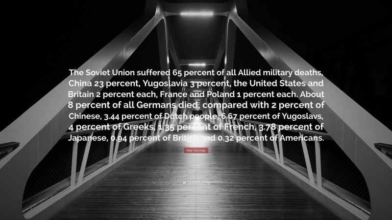 Max Hastings Quote: “The Soviet Union suffered 65 percent of all Allied military deaths, China 23 percent, Yugoslavia 3 percent, the United States and Britain 2 percent each, France and Poland 1 percent each. About 8 percent of all Germans died, compared with 2 percent of Chinese, 3.44 percent of Dutch people, 6.67 percent of Yugoslavs, 4 percent of Greeks, 1.35 percent of French, 3.78 percent of Japanese, 0.94 percent of British and 0.32 percent of Americans.”