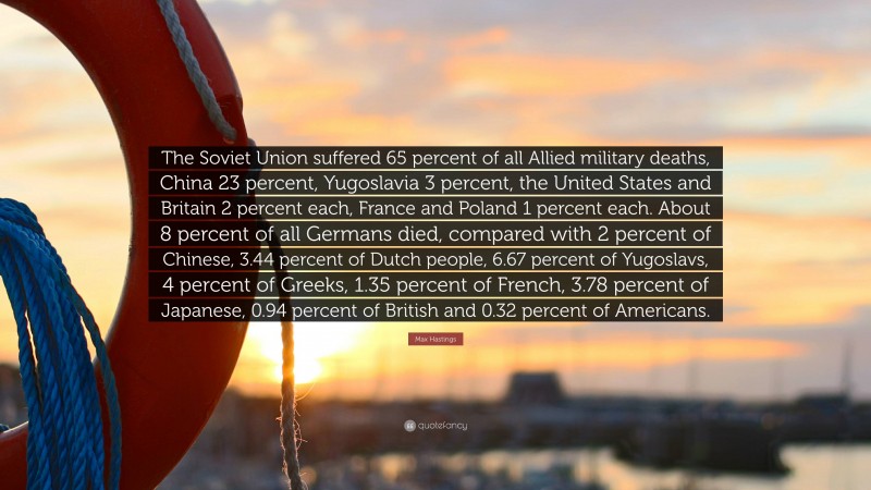 Max Hastings Quote: “The Soviet Union suffered 65 percent of all Allied military deaths, China 23 percent, Yugoslavia 3 percent, the United States and Britain 2 percent each, France and Poland 1 percent each. About 8 percent of all Germans died, compared with 2 percent of Chinese, 3.44 percent of Dutch people, 6.67 percent of Yugoslavs, 4 percent of Greeks, 1.35 percent of French, 3.78 percent of Japanese, 0.94 percent of British and 0.32 percent of Americans.”