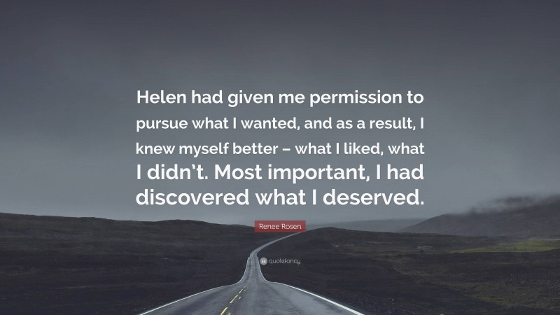 Renee Rosen Quote: “Helen had given me permission to pursue what I wanted, and as a result, I knew myself better – what I liked, what I didn’t. Most important, I had discovered what I deserved.”
