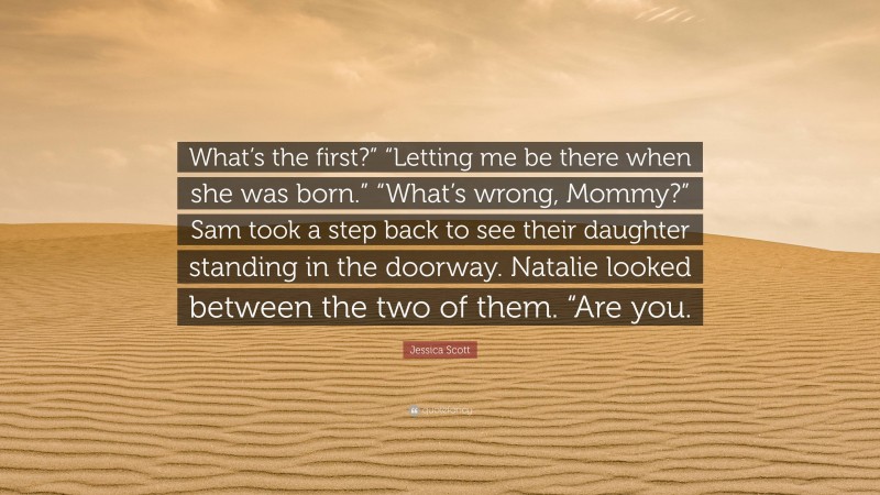 Jessica Scott Quote: “What’s the first?” “Letting me be there when she was born.” “What’s wrong, Mommy?” Sam took a step back to see their daughter standing in the doorway. Natalie looked between the two of them. “Are you.”