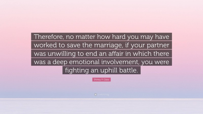 Shirley P. Glass Quote: “Therefore, no matter how hard you may have worked to save the marriage, if your partner was unwilling to end an affair in which there was a deep emotional involvement, you were fighting an uphill battle.”