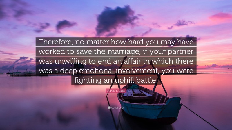 Shirley P. Glass Quote: “Therefore, no matter how hard you may have worked to save the marriage, if your partner was unwilling to end an affair in which there was a deep emotional involvement, you were fighting an uphill battle.”