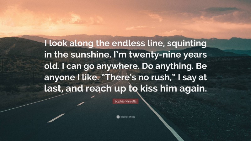 Sophie Kinsella Quote: “I look along the endless line, squinting in the sunshine. I’m twenty-nine years old. I can go anywhere. Do anything. Be anyone I like. “There’s no rush,” I say at last, and reach up to kiss him again.”