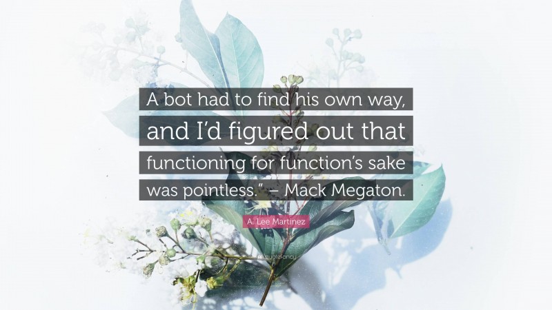 A. Lee Martinez Quote: “A bot had to find his own way, and I’d figured out that functioning for function’s sake was pointless.” – Mack Megaton.”