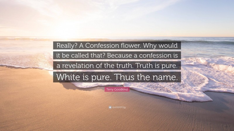 Terry Goodkind Quote: “Really? A Confession flower. Why would it be called that? Because a confession is a revelation of the truth. Truth is pure. White is pure. Thus the name.”